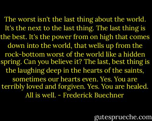 The worst isn't the last thing about the world. It's the next to the last thing. The last thing is the best. It's the power from on high that comes down into the world, that wells up from the rock-bottom worst of the world like a hidden spring. Can you believe it? The last, best thing is the laughing deep in the hearts of the saints, sometimes our hearts even. Yes. You are terribly loved and forgiven. Yes. You are healed. All is well. - Frederick Buechner