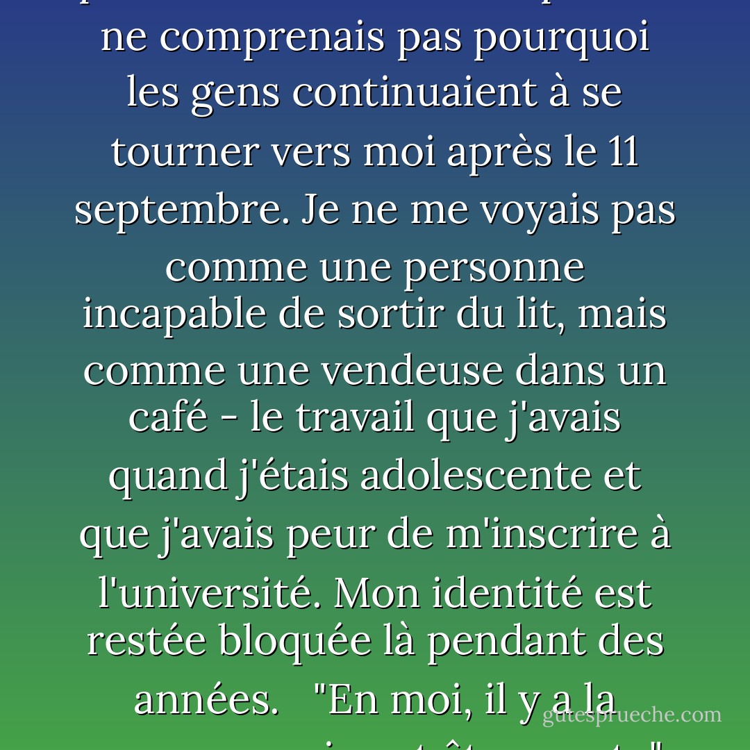 J'ai souvent l'impression de n'être personne", déclare Skip. "Je me demande : Pourquoi voudriez-vous me parler ? Pourquoi quelqu'un voudrait-il me parler ? Cela m'arrive soudainement, ce sentiment de n'être rien... une personne qui a passé beaucoup de temps au lit, qui ne veut être rien."<br /><br />Je sais de quoi il parle, et cette fois, je le lui dis. Pendant des années, je n'ai pas compris pourquoi on me prenait au sérieux. Je ne comprenais pas comment j'avais pu entrer au MIT ou à Harvard, pourquoi on m'avait proposé une bourse postdoctorale ou un emploi. Je ne comprenais pas pourquoi les gens continuaient à se tourner vers moi après le 11 septembre. Je ne me voyais pas comme une personne incapable de sortir du lit, mais comme une vendeuse dans un café - le travail que j'avais quand j'étais adolescente et que j'avais peur de m'inscrire à l'université. Mon identité est restée bloquée là pendant des années.<br /><br /> "En moi, il y a la personne qui veut être morte", dit-il. "Je ne peux pas me défendre. Je peux défendre très fortement les autres, mais pas moi-même... Parfois, je ne suis pas sûr d'exister. Est-ce vraiment moi, cette personne que les gens veulent consulter au sujet des abus sexuels commis par des membres du clergé ? Ou suis-je vraiment la personne qui ne peut pas sortir du lit ? Je me suis amélioré - je passe plus de temps à vivre dans le présent. Mais il faut beaucoup d'efforts pour rester dans le présent - beaucoup de yoga et de méditation. - Jessica Stern