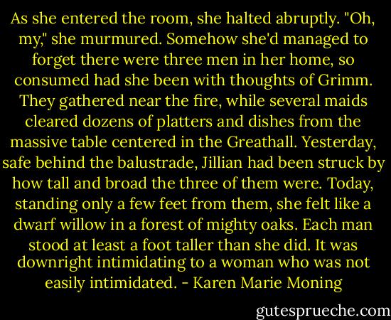 As she entered the room, she halted abruptly. "Oh, my," she murmured. Somehow she'd managed to forget there were three men in her home, so<br />consumed had she been with thoughts of Grimm. They gathered near the fire, while several maids cleared dozens<br />of platters and dishes from the massive table centered in the Greathall. Yesterday, safe behind the balustrade, Jillian had been struck by how tall and broad the three of them were. Today, standing only a few feet from them, she felt like a dwarf willow in a forest of mighty oaks. Each man stood at least a foot taller than she did. It was downright intimidating to a woman who was not easily intimidated. - Karen Marie Moning