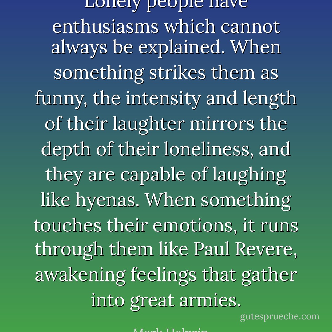 Lonely people have enthusiasms which cannot always be explained. When something strikes them as funny, the intensity and length of their laughter mirrors the depth of their loneliness, and they are capable of laughing like hyenas. When something touches their emotions, it runs through them like Paul Revere, awakening feelings that gather into great armies. - Mark Helprin