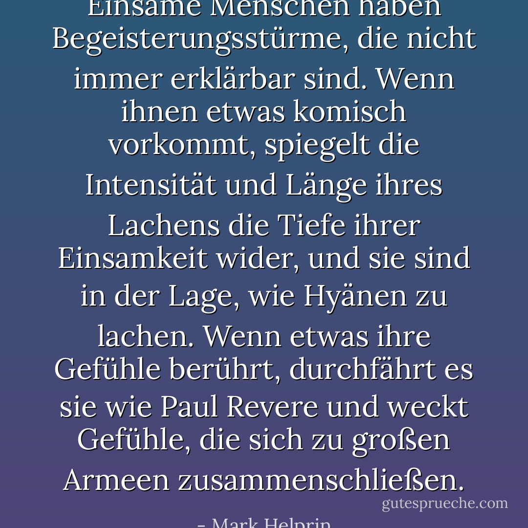 Einsame Menschen haben Begeisterungsstürme, die nicht immer erklärbar sind. Wenn ihnen etwas komisch vorkommt, spiegelt die Intensität und Länge ihres Lachens die Tiefe ihrer Einsamkeit wider, und sie sind in der Lage, wie Hyänen zu lachen. Wenn etwas ihre Gefühle berührt, durchfährt es sie wie Paul Revere und weckt Gefühle, die sich zu großen Armeen zusammenschließen. - Mark Helprin<