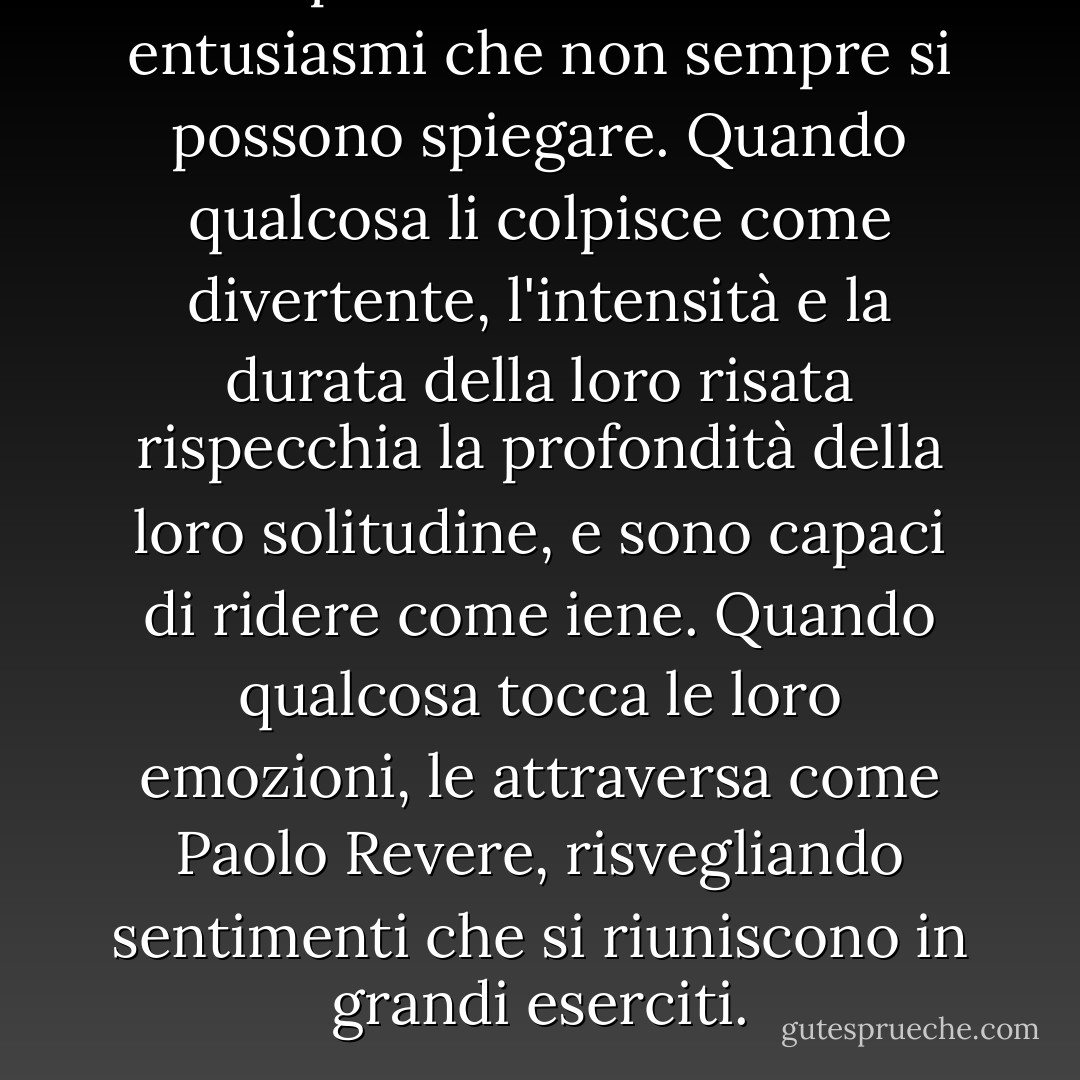 Le persone sole hanno entusiasmi che non sempre si possono spiegare. Quando qualcosa li colpisce come divertente, l'intensità e la durata della loro risata rispecchia la profondità della loro solitudine, e sono capaci di ridere come iene. Quando qualcosa tocca le loro emozioni, le attraversa come Paolo Revere, risvegliando sentimenti che si riuniscono in grandi eserciti. - Mark Helprin