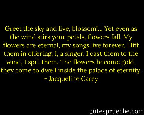 Greet the sky and live, blossom!... Yet even as the wind stirs your petals, flowers fall. My flowers are eternal, my songs live forever. I lift them in offering; I, a singer. I cast them to the wind, I spill them. The flowers become gold, they come to dwell inside the palace of eternity. - Jacqueline Carey