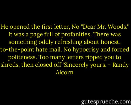 He opened the first letter, No "Dear Mr. Woods." It was a page full of profanities. There was something oddly refreshing about honest, to-the-point hate mail. No hypocrisy and forced politeness. Too many letters ripped you to shreds, then closed off 'Sincerely yours. - Randy Alcorn