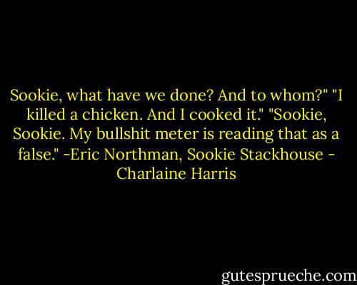 Sookie, what have we done? And to whom?"<br />"I killed a chicken. And I cooked it."<br />"Sookie, Sookie. My bullshit meter is reading that as a false."<br />-Eric Northman, Sookie Stackhouse - Charlaine Harris