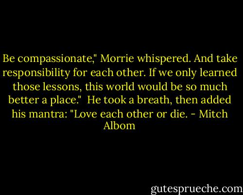 Be compassionate," Morrie whispered. And take responsibility for each other. If we only learned those lessons, this world would be so much better a place."<br /><br />He took a breath, then added his mantra: "Love each other or die. - Mitch Albom