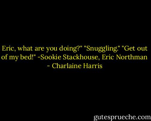 Eric, what are you doing?"<br />"Snuggling."<br />"Get out of my bed!"<br />-Sookie Stackhouse, Eric Northman - Charlaine Harris