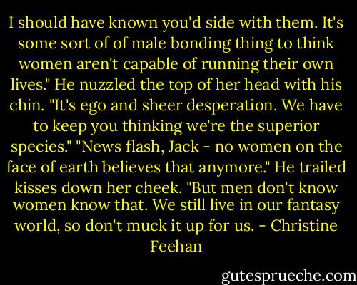 I should have known you'd side with them. It's some sort of of male bonding thing to think women aren't capable of running their own lives."<br />He nuzzled the top of her head with his chin. "It's ego and sheer desperation. We have to keep you thinking we're the superior species."<br />"News flash, Jack - no women on the face of earth believes that anymore."<br />He trailed kisses down her cheek. "But men don't know women know that. We still live in our fantasy world, so don't muck it up for us. - Christine Feehan