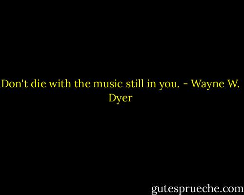 Don't die with the music still in you. - Wayne W. Dyer