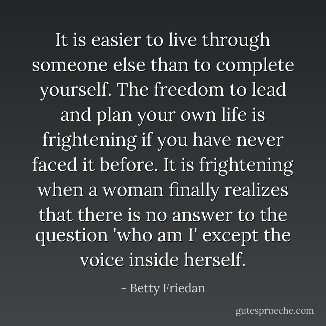 It is easier to live through someone else than to complete yourself. The freedom to lead and plan your own life is frightening if you have never faced it before. It is frightening when a woman finally realizes that there is no answer to the question 'who am I' except the voice inside herself. - Betty Friedan