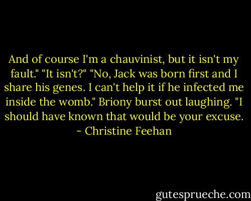 And of course I'm a chauvinist, but it isn't my fault."<br />"It isn't?"<br />"No, Jack was born first and I share his genes. I can't help it if he infected me inside the womb."<br />Briony burst out laughing. "I should have known that would be your excuse. - Christine Feehan