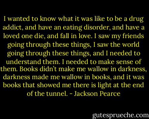I wanted to know what it was like to be a drug addict, and have an eating disorder, and have a loved one die, and fall in love. I saw my friends going through these things, I saw the world going through these things, and I needed to understand them. I needed to make sense of them. Books didn’t make me wallow in darkness, darkness made me wallow in books, and it was books that showed me there is light at the end of the tunnel. - Jackson Pearce