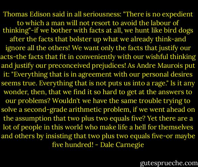 Thomas Edison said in all<br />seriousness: "There is no expedient to which a man will not resort to avoid the labour of<br />thinking"-if we bother with facts at all, we hunt like bird dogs after the facts that<br />bolster up what we already think-and ignore all the others! We want only the facts that<br />justify our acts-the facts that fit in conveniently with our wishful thinking and justify<br />our preconceived prejudices!<br />As Andre Maurois put it: "Everything that is in agreement with our personal desires<br />seems true. Everything that is not puts us into a rage."<br />Is it any wonder, then, that we find it so hard to get at the answers to our problems?<br />Wouldn't we have the same trouble trying to solve a second-grade arithmetic problem, if<br />we went ahead on the assumption that two plus two equals five? Yet there are a lot of<br />people in this world who make life a hell for themselves and others by insisting that two<br />plus two equals five-or maybe five hundred! - Dale Carnegie