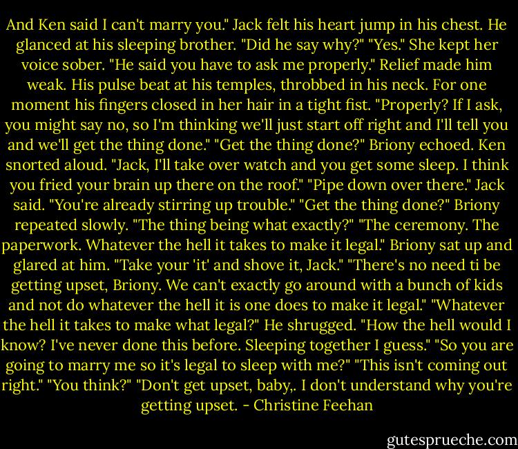 And Ken said I can't marry you."<br />Jack felt his heart jump in his chest. He glanced at his sleeping brother. "Did he say why?"<br />"Yes." She kept her voice sober. "He said you have to ask me properly."<br />Relief made him weak. His pulse beat at his temples, throbbed in his neck. For one moment his fingers closed in her hair in a tight fist. "Properly? If I ask, you might say no, so I'm thinking we'll just start off right and I'll tell you and we'll get the thing done."<br />"Get the thing done?" Briony echoed.<br />Ken snorted aloud. "Jack, I'll take over watch and you get some sleep. I think you fried your brain up there on the roof."<br />"Pipe down over there." Jack said. "You're already stirring up trouble."<br />"Get the thing done?" Briony repeated slowly. "The thing being what exactly?"<br />"The ceremony. The paperwork. Whatever the hell it takes to make it legal."<br />Briony sat up and glared at him. "Take your 'it' and shove it, Jack."<br />"There's no need ti be getting upset, Briony. We can't exactly go around with a bunch of kids and not do whatever the hell it is one does to make it legal."<br />"Whatever the hell it takes to make what legal?"<br />He shrugged. "How the hell would I know? I've never done this before. Sleeping together I guess."<br />"So you are going to marry me so it's legal to sleep with me?"<br />"This isn't coming out right."<br />"You think?"<br />"Don't get upset, baby,. I don't understand why you're getting upset. - Christine Feehan