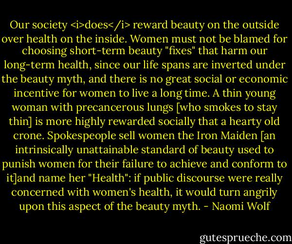 Our society <i>does</i> reward beauty on the outside over health on the inside. Women must not be blamed for choosing short-term beauty "fixes" that harm our long-term health, since our life spans are inverted under the beauty myth, and there is no great social or economic incentive for women to live a long time. A thin young woman with precancerous lungs [who smokes to stay thin] is more highly rewarded socially that a hearty old crone. Spokespeople sell women the Iron Maiden [an intrinsically unattainable standard of beauty used to punish women for their failure to achieve and conform to it]and name her "Health": if public discourse were really concerned with women's health, it would turn angrily upon this aspect of the beauty myth. - Naomi Wolf