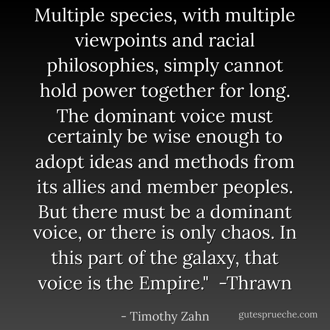 Multiple species, with multiple viewpoints and racial philosophies, simply cannot hold power together for long. The dominant voice must certainly be wise enough to adopt ideas and methods from its allies and member peoples. But there must <i>be</i> a dominant voice, or there is only chaos. In this part of the galaxy, that voice is the Empire."<br /><br />-Thrawn - Timothy Zahn