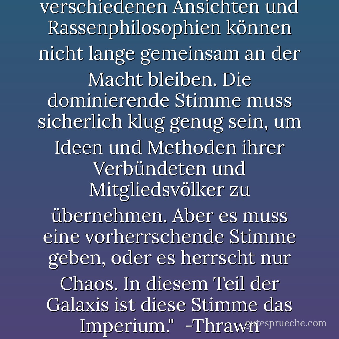 Mehrere Spezies mit verschiedenen Ansichten und Rassenphilosophien können nicht lange gemeinsam an der Macht bleiben. Die dominierende Stimme muss sicherlich klug genug sein, um Ideen und Methoden ihrer Verbündeten und Mitgliedsvölker zu übernehmen. Aber es muss <i>eine</i> vorherrschende Stimme geben, oder es herrscht nur Chaos. In diesem Teil der Galaxis ist diese Stimme das Imperium."<br /><br />-Thrawn - Timothy Zahn<