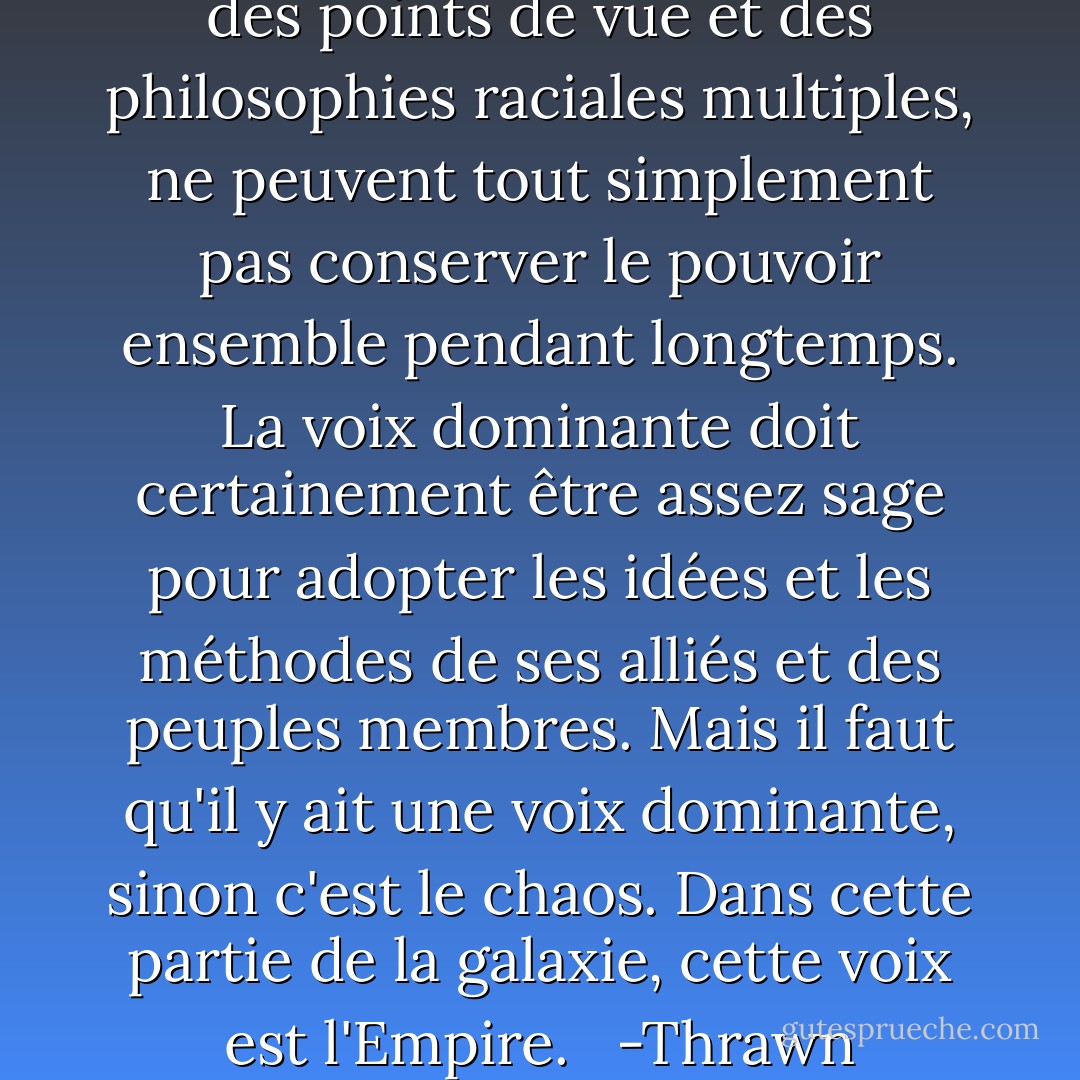 Des espèces multiples, avec des points de vue et des philosophies raciales multiples, ne peuvent tout simplement pas conserver le pouvoir ensemble pendant longtemps. La voix dominante doit certainement être assez sage pour adopter les idées et les méthodes de ses alliés et des peuples membres. Mais il faut qu'il y ait une voix dominante, sinon c'est le chaos. Dans cette partie de la galaxie, cette voix est l'Empire. <br /><br />-Thrawn - Timothy Zahn