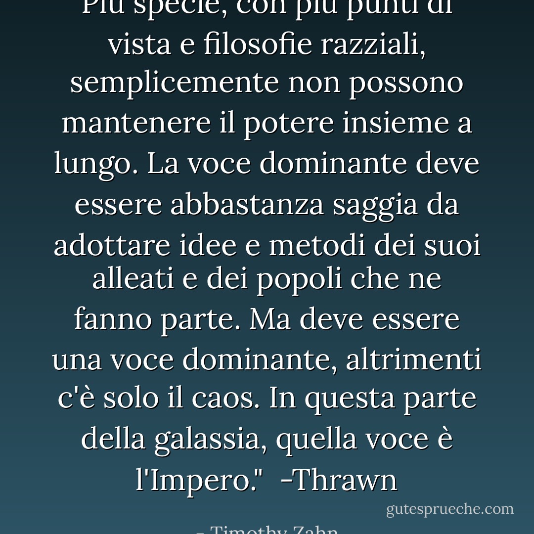 Più specie, con più punti di vista e filosofie razziali, semplicemente non possono mantenere il potere insieme a lungo. La voce dominante deve essere abbastanza saggia da adottare idee e metodi dei suoi alleati e dei popoli che ne fanno parte. Ma deve <i>essere</i> una voce dominante, altrimenti c'è solo il caos. In questa parte della galassia, quella voce è l'Impero."<br /><br />-Thrawn - Timothy Zahn