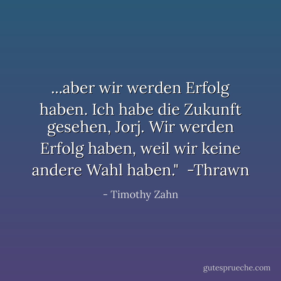 ...aber wir werden Erfolg haben. Ich habe die Zukunft gesehen, Jorj. Wir werden Erfolg haben, weil wir keine andere Wahl haben."<br /><br />-Thrawn - Timothy Zahn<