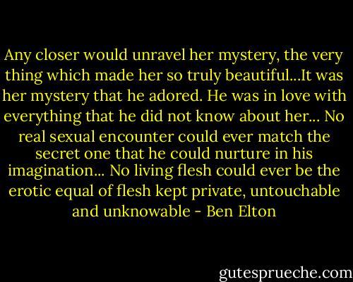 Any closer would unravel her mystery, the very thing which made her so truly beautiful...It was her mystery that he adored. He was in love with everything that he did not know about her... No real sexual encounter could ever match the secret one that he could nurture in his imagination... No living flesh could ever be the erotic equal of flesh kept private, untouchable and unknowable - Ben Elton