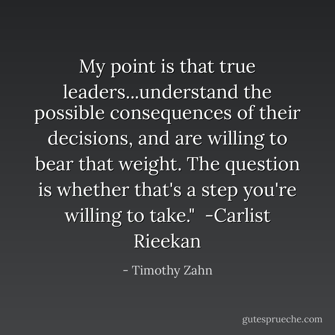 My point is that true leaders...understand the possible consequences of their decisions, and are willing to bear that weight. The question is whether that's a step you're willing to take."<br /><br />-Carlist Rieekan - Timothy Zahn