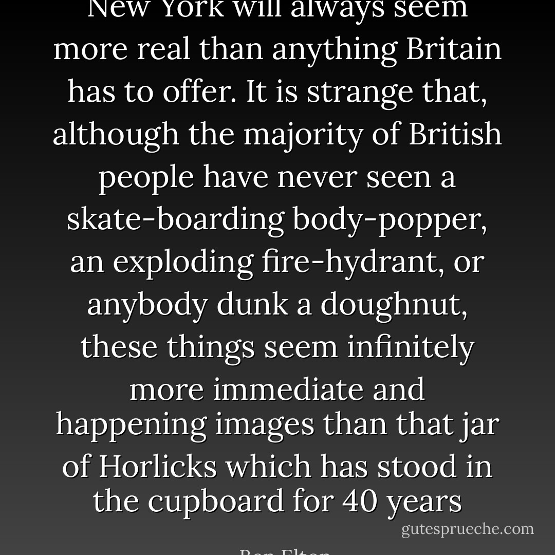 New York will always seem more real than anything Britain has to offer. It is strange that, although the majority of British people have never seen a skate-boarding body-popper, an exploding fire-hydrant, or anybody dunk a doughnut, these things seem infinitely more immediate and happening images than that jar of Horlicks which has stood in the cupboard for 40 years - Ben Elton