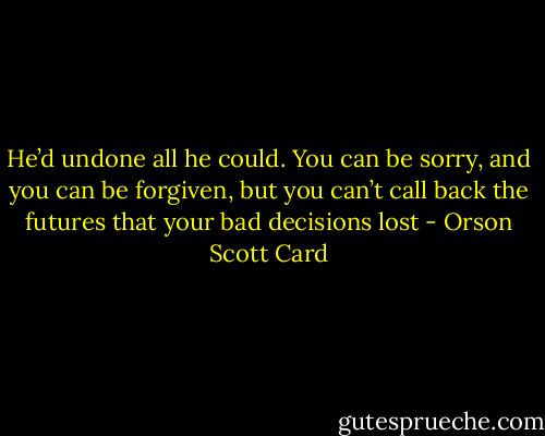 He’d undone all he could. You can be sorry, and you can be forgiven, but you can’t call back the futures that your bad decisions lost - Orson Scott Card