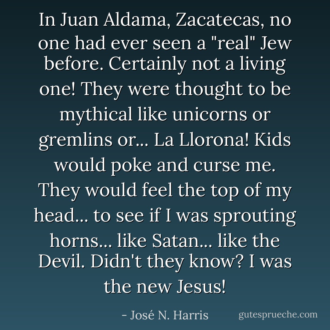 In Juan Aldama, Zacatecas, no one had ever seen a "real" Jew before. Certainly not a living one! They were thought to be mythical like unicorns or gremlins or... La Llorona! Kids would poke and curse me. They would feel the top of my head... to see if I was sprouting horns... like Satan... like the Devil. Didn't they know? I was the new Jesus! - José N. Harris