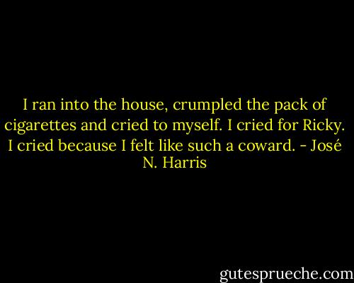 I ran into the house, crumpled the pack of cigarettes and cried to myself. I cried for Ricky. I cried because I felt like such a coward. - José N. Harris