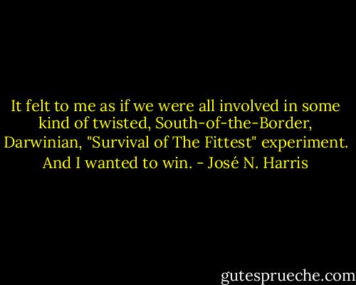 It felt to me as if we were all involved in some kind of twisted, South-of-the-Border, Darwinian, "Survival of The Fittest" experiment. And I wanted to win. - José N. Harris