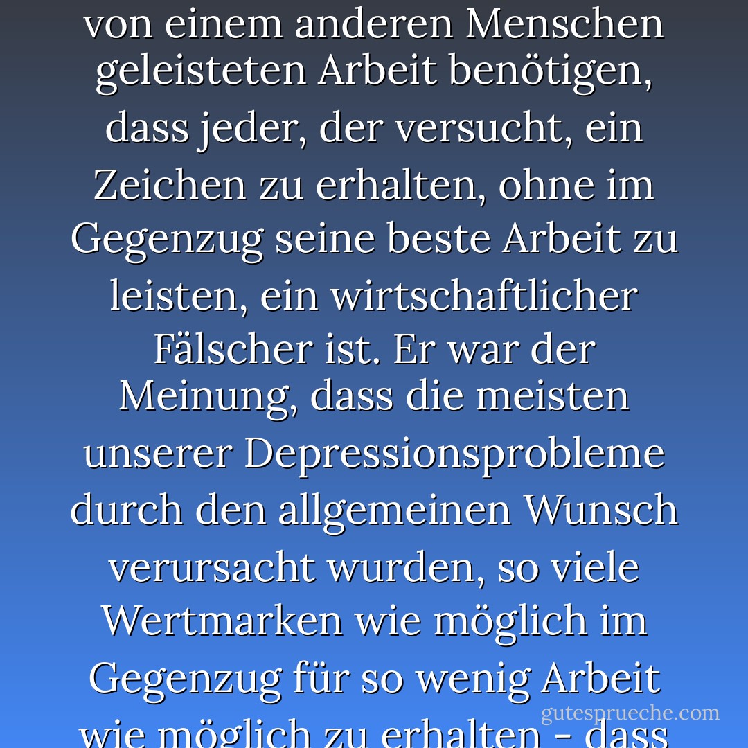 Vielleicht interessieren Sie sich für seine Wirtschaftsphilosophie, Herr Mason. Er glaubte, dass die Menschen dem Geld als solchem zu viel Bedeutung beimaßen. Er war der Meinung, dass ein Dollar ein Zeichen für geleistete Arbeit darstellt, dass die Menschen diese Zeichen halten, bis sie das Produkt der von einem anderen Menschen geleisteten Arbeit benötigen, dass jeder, der versucht, ein Zeichen zu erhalten, ohne im Gegenzug seine beste Arbeit zu leisten, ein wirtschaftlicher Fälscher ist. Er war der Meinung, dass die meisten unserer Depressionsprobleme durch den allgemeinen Wunsch verursacht wurden, so viele Wertmarken wie möglich im Gegenzug für so wenig Arbeit wie möglich zu erhalten - dass zu viele Menschen versuchten, Wertmarken zu verlieren, ohne irgendwelche Arbeit zu leisten. Er sagte, die Menschen sollten aufhören, in Wertmarken zu denken, und stattdessen nur in Form von möglichst gewissenhaft geleisteter Arbeit denken. - Erle Stanley Gardner<