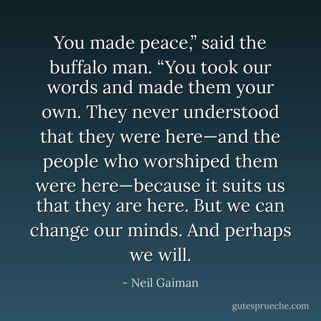 You made peace,” said the buffalo man. “You took our words and made them your own. They never understood that they were here—and the people who worshiped them were here—because it suits us that they are here. But we can change our minds. And perhaps we will. - Neil Gaiman