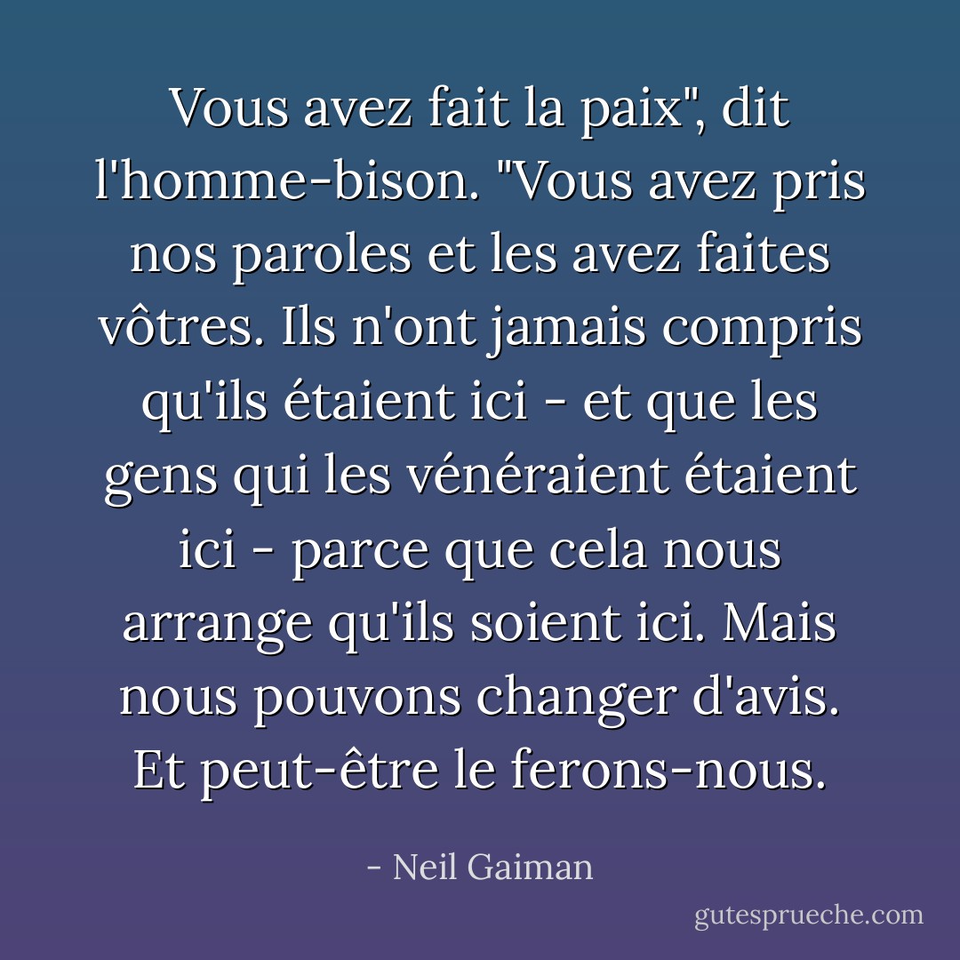 Vous avez fait la paix", dit l'homme-bison. "Vous avez pris nos paroles et les avez faites vôtres. Ils n'ont jamais compris qu'ils étaient ici - et que les gens qui les vénéraient étaient ici - parce que cela nous arrange qu'ils soient ici. Mais nous pouvons changer d'avis. Et peut-être le ferons-nous. - Neil Gaiman