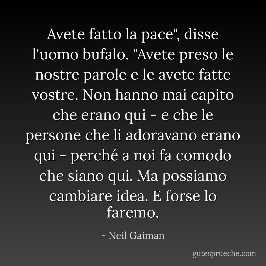 Avete fatto la pace", disse l'uomo bufalo. "Avete preso le nostre parole e le avete fatte vostre. Non hanno mai capito che erano qui - e che le persone che li adoravano erano qui - perché a noi fa comodo che siano qui. Ma possiamo cambiare idea. E forse lo faremo. - Neil Gaiman