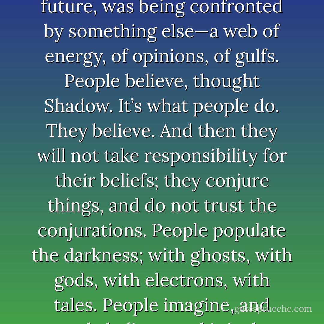 The paradigms were shifting. He could feel it. The old world, a world of infinite vastness and illimitable resources and future, was being confronted by something else—a web of energy, of opinions, of gulfs. People believe, thought Shadow. It’s what people do. They believe. And then they will not take responsibility for their beliefs; they conjure things, and do not trust the conjurations. People populate the darkness; with ghosts, with gods, with electrons, with tales. People imagine, and people believe: and it is that belief, that rock-solid belief, that makes things happen. - Neil Gaiman