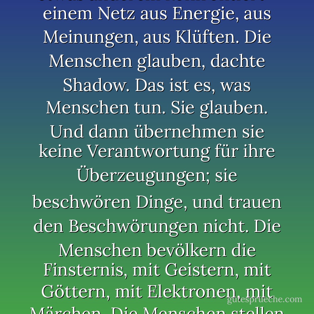Die Paradigmen haben sich verschoben. Er konnte es spüren. Die alte Welt, eine Welt der unendlichen Weite, der unermesslichen Ressourcen und der Zukunft, wurde mit etwas anderem konfrontiert - einem Netz aus Energie, aus Meinungen, aus Klüften. Die Menschen glauben, dachte Shadow. Das ist es, was Menschen tun. Sie glauben. Und dann übernehmen sie keine Verantwortung für ihre Überzeugungen; sie beschwören Dinge, und trauen den Beschwörungen nicht. Die Menschen bevölkern die Finsternis, mit Geistern, mit Göttern, mit Elektronen, mit Märchen. Die Menschen stellen sich etwas vor, und die Menschen glauben: und es ist dieser Glaube, dieser felsenfeste Glaube, der die Dinge geschehen lässt. - Neil Gaiman<