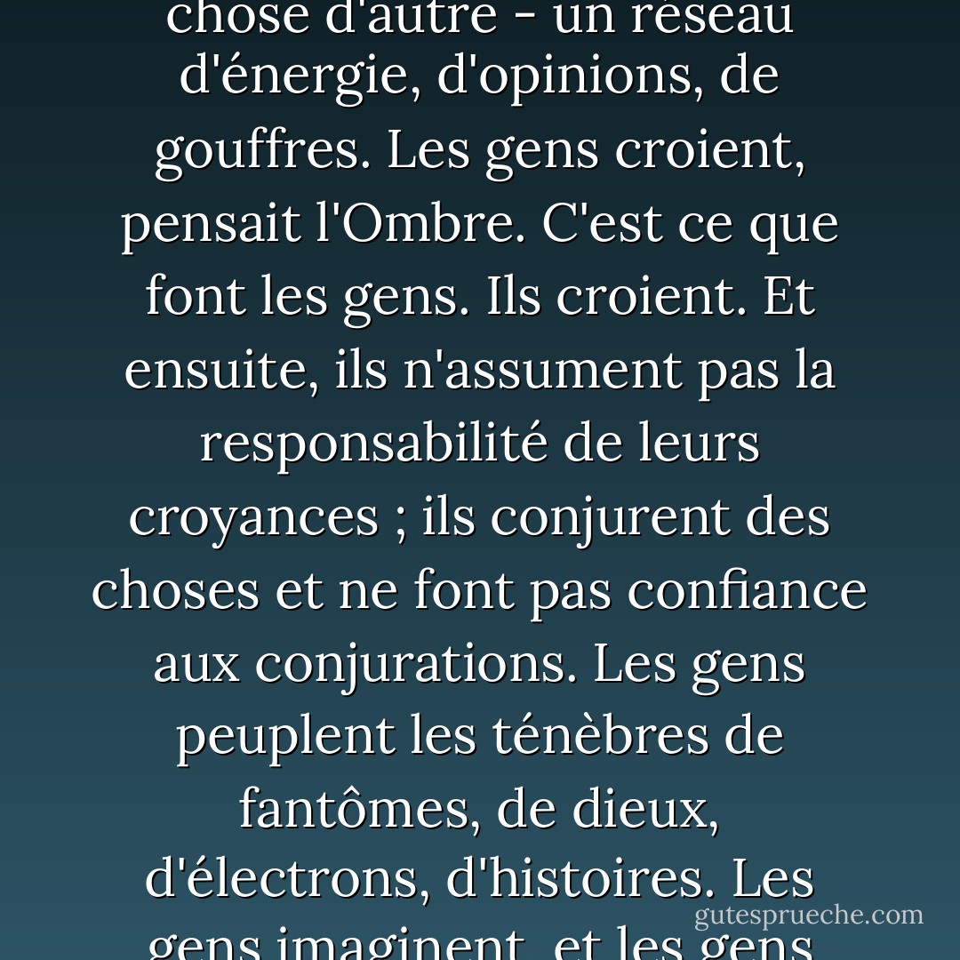 Les paradigmes changent. Il le sentait. L'ancien monde, un monde d'immensité infinie, de ressources et d'avenir illimités, était confronté à quelque chose d'autre - un réseau d'énergie, d'opinions, de gouffres. Les gens croient, pensait l'Ombre. C'est ce que font les gens. Ils croient. Et ensuite, ils n'assument pas la responsabilité de leurs croyances ; ils conjurent des choses et ne font pas confiance aux conjurations. Les gens peuplent les ténèbres de fantômes, de dieux, d'électrons, d'histoires. Les gens imaginent, et les gens croient : et c'est cette croyance, cette croyance solide comme le roc, qui fait que les choses se produisent. - Neil Gaiman
