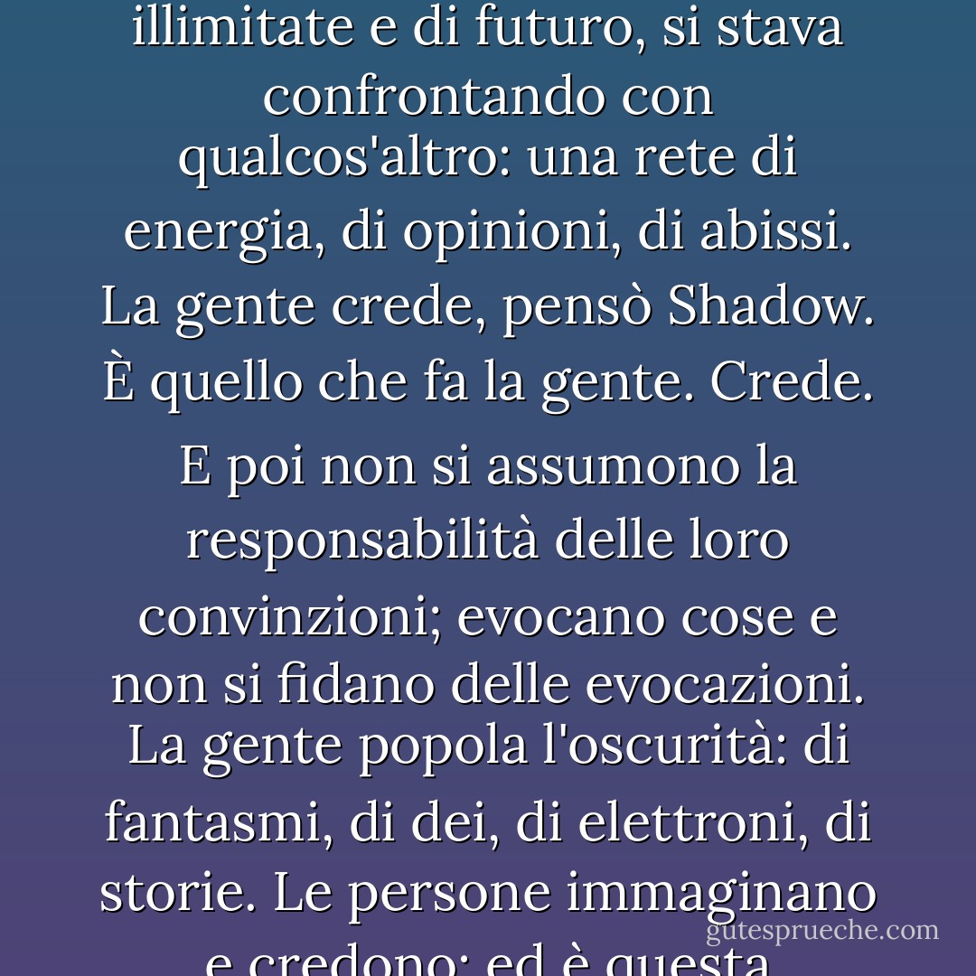 I paradigmi si stavano spostando. Lo sentiva. Il vecchio mondo, un mondo di infinita vastità, di risorse illimitate e di futuro, si stava confrontando con qualcos'altro: una rete di energia, di opinioni, di abissi. La gente crede, pensò Shadow. È quello che fa la gente. Crede. E poi non si assumono la responsabilità delle loro convinzioni; evocano cose e non si fidano delle evocazioni. La gente popola l'oscurità: di fantasmi, di dei, di elettroni, di storie. Le persone immaginano e credono: ed è questa convinzione, questa solida convinzione, che fa accadere le cose. - Neil Gaiman