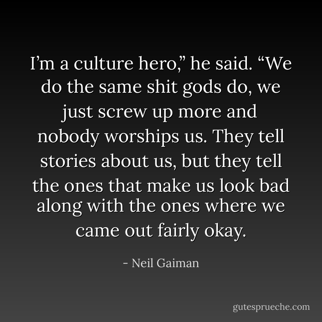 I’m a culture hero,” he said. “We do the same shit gods do, we just screw up more and nobody worships us. They tell stories about us, but they tell the ones that make us look bad along with the ones where we came out fairly okay. - Neil Gaiman