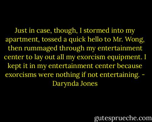 Just in case, though, I stormed into my apartment, tossed a quick hello to Mr. Wong, then rummaged through my entertainment center to lay out all my exorcism equipment. I kept it in my entertainment center because exorcisms were nothing if not entertaining. - Darynda Jones