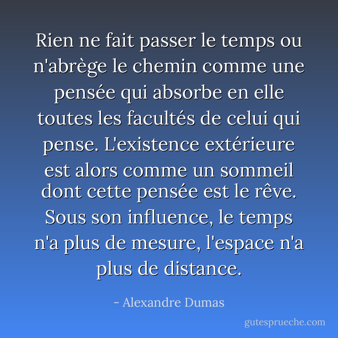 Rien ne fait passer le temps ou n'abrège le chemin comme une pensée qui absorbe en elle toutes les facultés de celui qui pense. L'existence extérieure est alors comme un sommeil dont cette pensée est le rêve. Sous son influence, le temps n'a plus de mesure, l'espace n'a plus de distance. - Alexandre Dumas