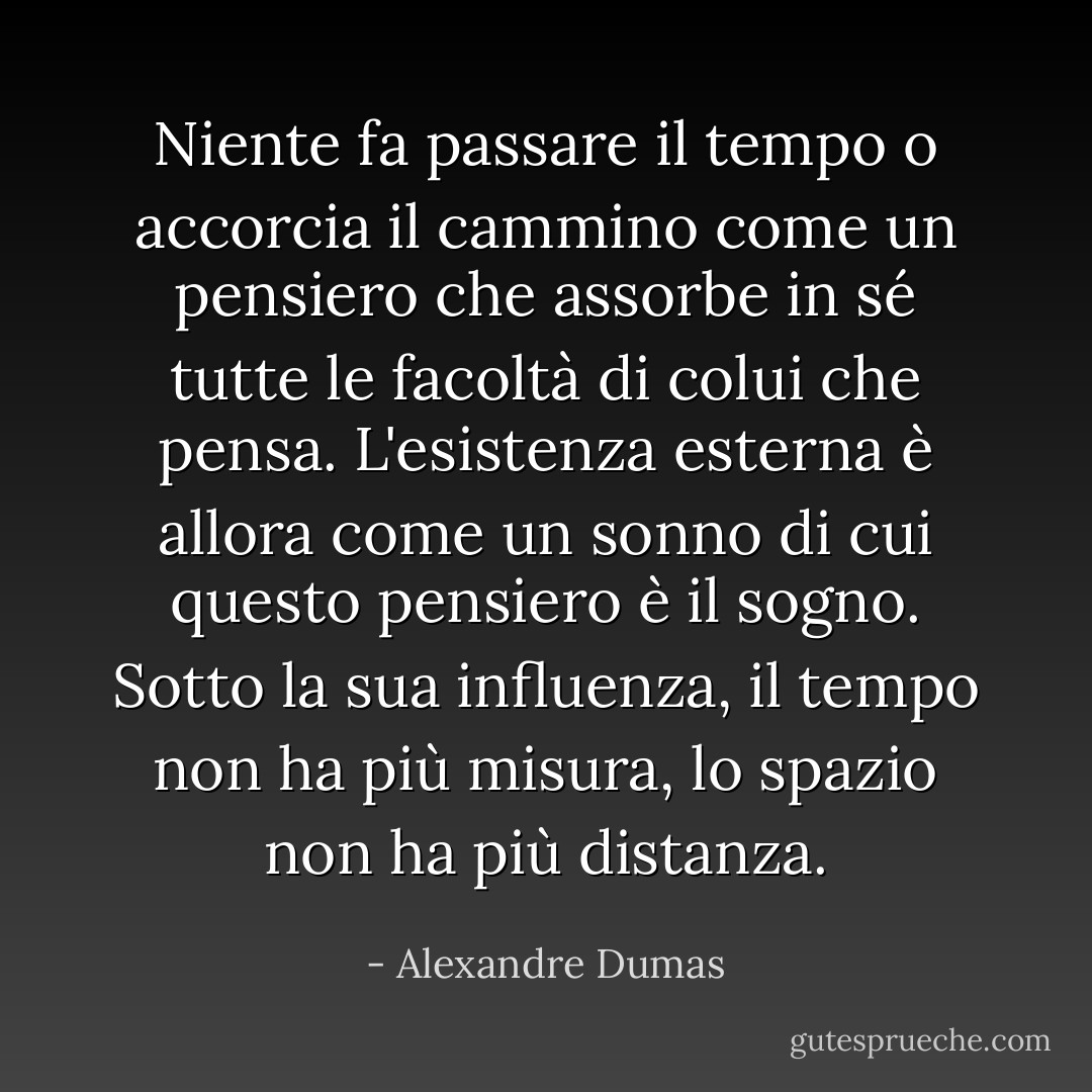 Niente fa passare il tempo o accorcia il cammino come un pensiero che assorbe in sé tutte le facoltà di colui che pensa. L'esistenza esterna è allora come un sonno di cui questo pensiero è il sogno. Sotto la sua influenza, il tempo non ha più misura, lo spazio non ha più distanza. - Alexandre Dumas