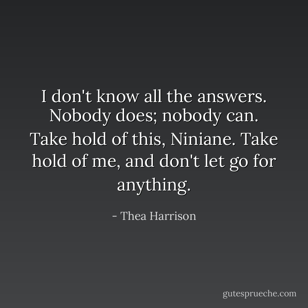I don't know all the answers. Nobody does; nobody can. Take hold of this, Niniane. Take hold of me, and don't let go for anything. - Thea Harrison