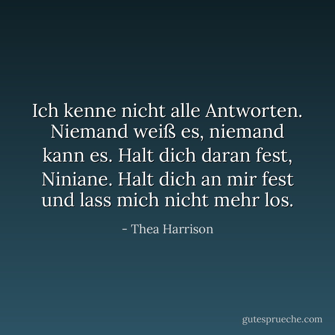 Ich kenne nicht alle Antworten. Niemand weiß es, niemand kann es. Halt dich daran fest, Niniane. Halt dich an mir fest und lass mich nicht mehr los. - Thea Harrison<