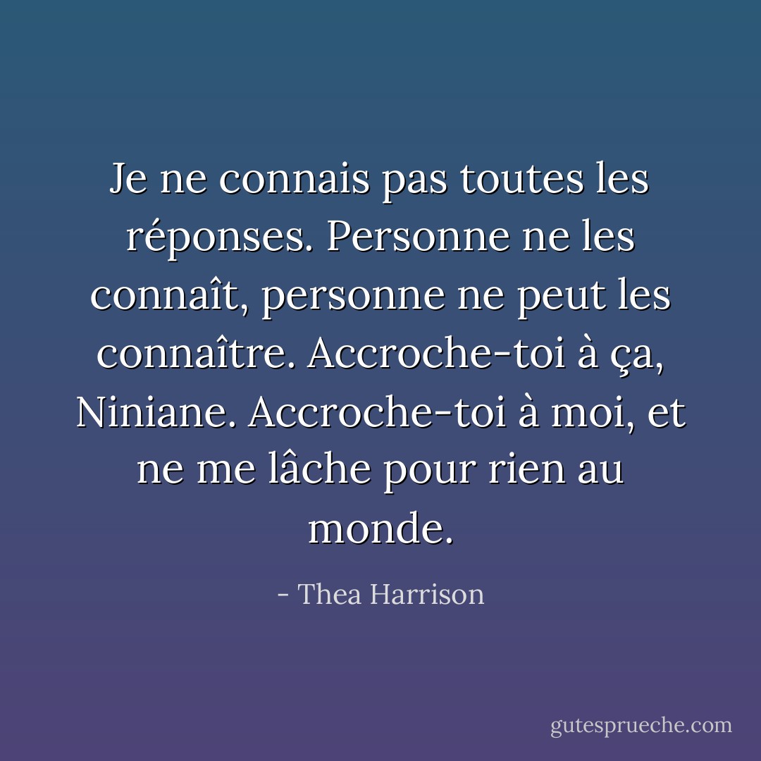 Je ne connais pas toutes les réponses. Personne ne les connaît, personne ne peut les connaître. Accroche-toi à ça, Niniane. Accroche-toi à moi, et ne me lâche pour rien au monde. - Thea Harrison