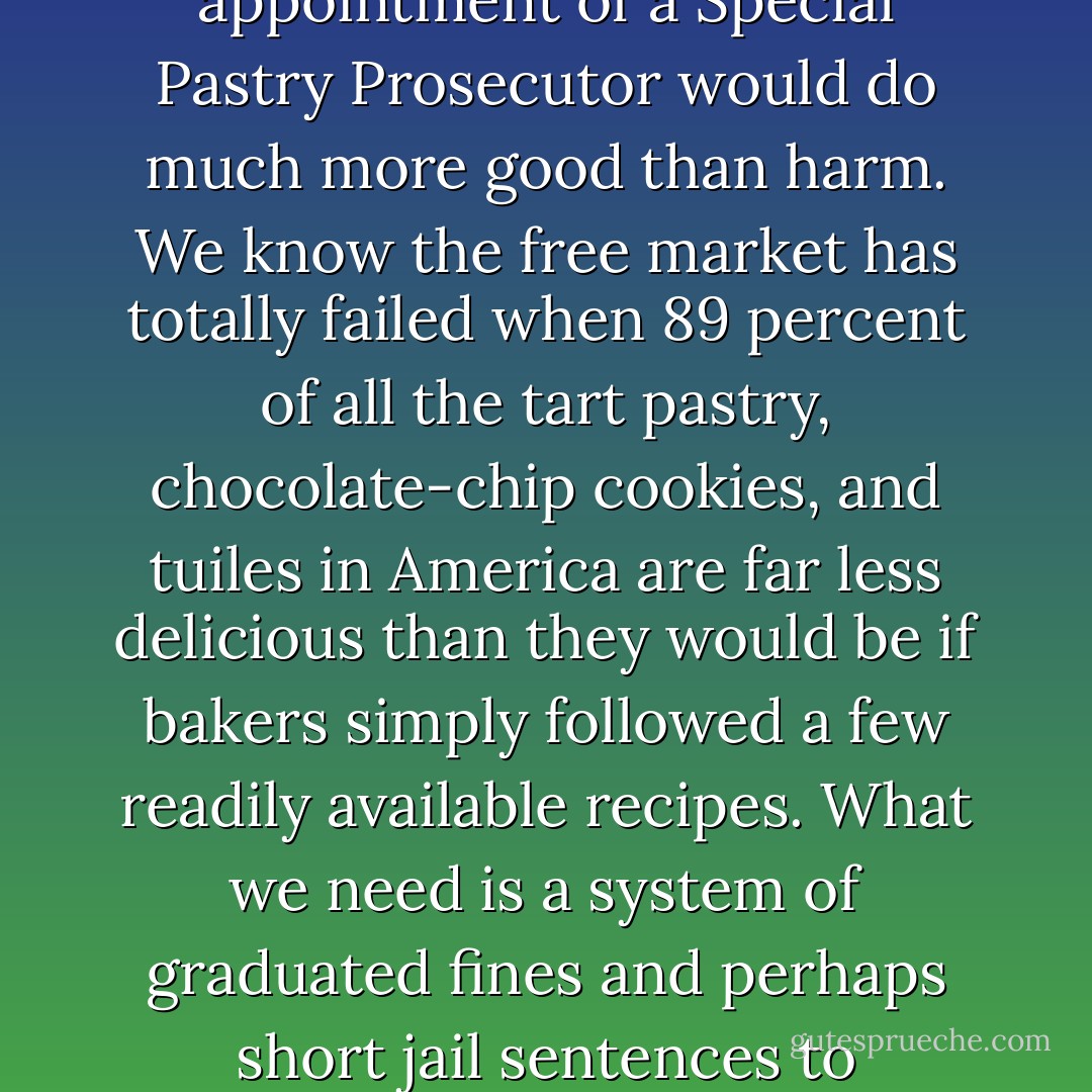 As a leftover sixties liberal, I believe that the long arm and beady eyes of the government have no place in our bedrooms, our kitchens, or the backseats of our parked cars. But I also feel that the immediate appointment of a Special Pastry Prosecutor would do much more good than harm. We know the free market has totally failed when 89 percent of all the tart pastry, chocolate-chip cookies, and tuiles in America are far less delicious than they would be if bakers simply followed a few readily available recipes. What we need is a system of graduated fines and perhaps short jail sentences to discourage the production of totally depressing baked goods. Maybe a period of unpleasant and tedious community service could be substituted for jail time. - Jeffrey Steingarten