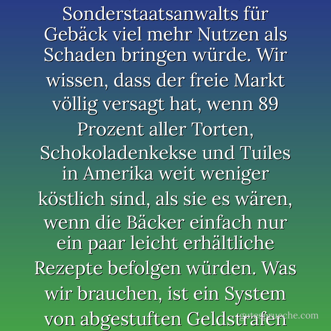 Als übriggebliebener Liberaler aus den sechziger Jahren glaube ich, dass der lange Arm und die scharfen Augen der Regierung nichts in unseren Schlafzimmern, unseren Küchen oder auf den Rücksitzen unserer geparkten Autos zu suchen haben. Aber ich bin auch der Meinung, dass die sofortige Ernennung eines Sonderstaatsanwalts für Gebäck viel mehr Nutzen als Schaden bringen würde. Wir wissen, dass der freie Markt völlig versagt hat, wenn 89 Prozent aller Torten, Schokoladenkekse und Tuiles in Amerika weit weniger köstlich sind, als sie es wären, wenn die Bäcker einfach nur ein paar leicht erhältliche Rezepte befolgen würden. Was wir brauchen, ist ein System von abgestuften Geldstrafen und vielleicht kurzen Gefängnisstrafen, um die Herstellung von völlig deprimierenden Backwaren zu unterbinden. Vielleicht könnte eine unangenehme und langwierige gemeinnützige Arbeit anstelle einer Gefängnisstrafe verhängt werden. - Jeffrey Steingarten<