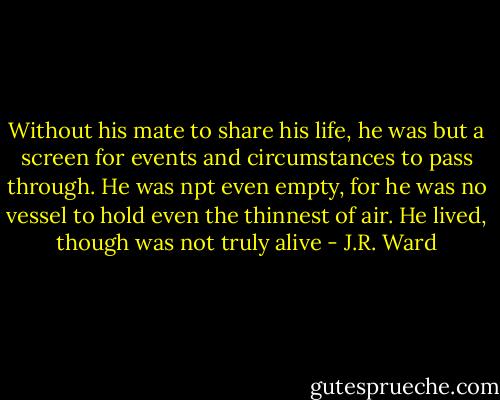 Without his mate to share his life, he was but a screen for events and circumstances to pass through. He was npt even empty, for he was no vessel to hold even the thinnest of air.<br />He lived, though was not truly alive - J.R. Ward