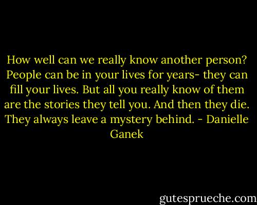How well can we really know another person? People can be in your lives for years- they can fill your lives. But all you really know of them are the stories they tell you. And then they die. They always leave a mystery behind. - Danielle Ganek